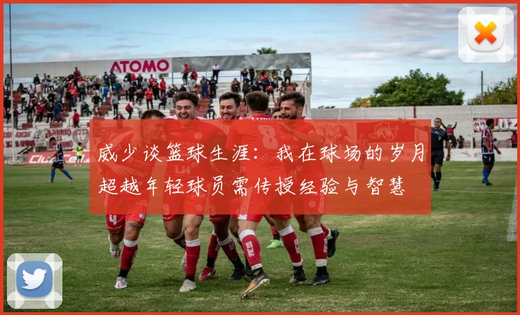 威少谈篮球生涯：我在球场的岁月超越年轻球员需传授经验与智慧