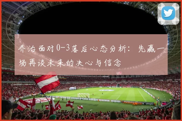 乔治面对0-3落后心态分析：先赢一场再谈未来的决心与信念