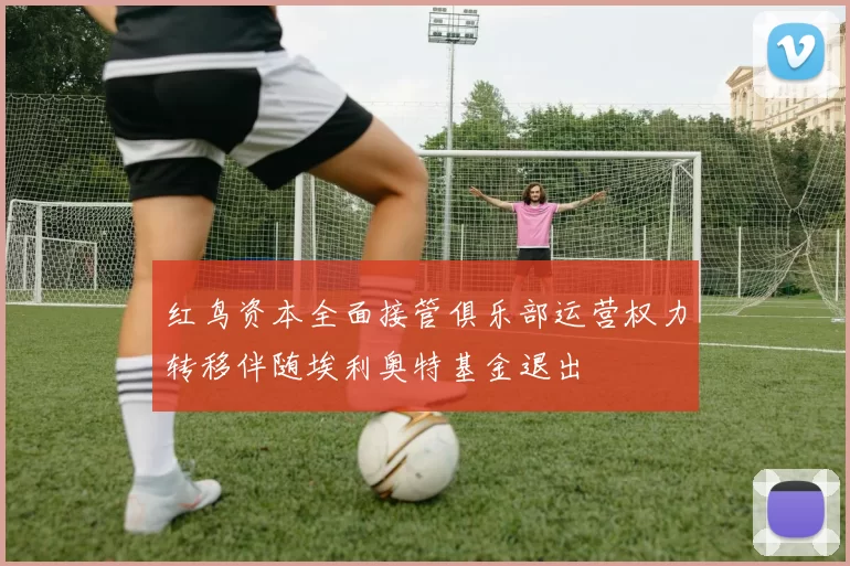 红鸟资本全面接管俱乐部运营权力转移伴随埃利奥特基金退出