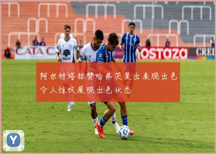 阿尔特塔称赞哈弗茨复出表现出色令人惊叹展现出色状态