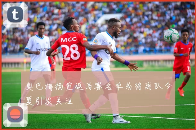 奥巴梅扬重返马赛名单或将离队今夏引发关注