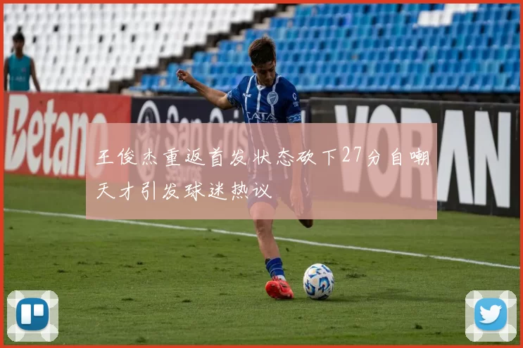 王俊杰重返首发状态砍下27分自嘲天才引发球迷热议