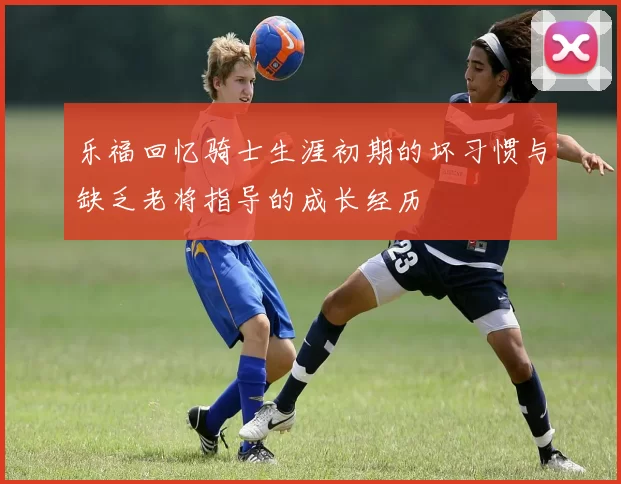 乐福回忆骑士生涯初期的坏习惯与缺乏老将指导的成长经历