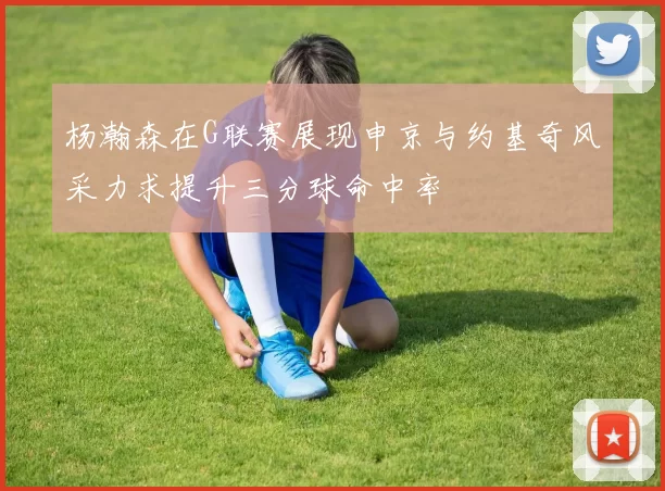 杨瀚森在G联赛展现申京与约基奇风采力求提升三分球命中率