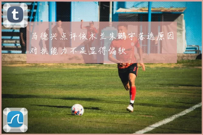 马德兴点评依木兰朱鹏宇落选原因对抗能力不足显得偏软