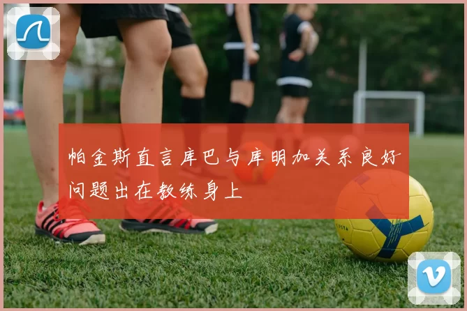 帕金斯直言库巴与库明加关系良好问题出在教练身上